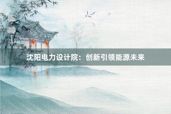 沈阳电力设计院：创新引领能源未来