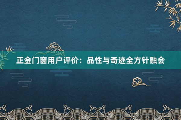 正金门窗用户评价：品性与奇迹全方针融会